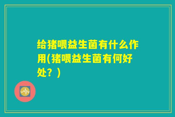给猪喂益生菌有什么作用(猪喂益生菌有何好处？)