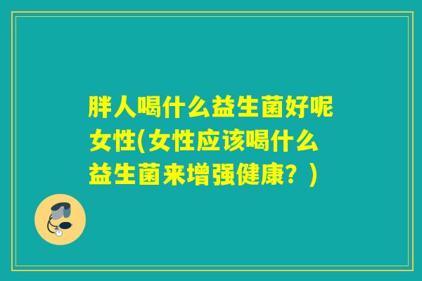 胖人喝什么益生菌好呢女性(女性应该喝什么益生菌来增强健康？)