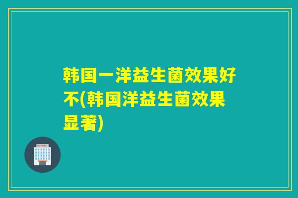 韩国一洋益生菌效果好不(韩国洋益生菌效果显著) 韩国一洋益生菌效果好不(韩国洋益生菌效果显著)