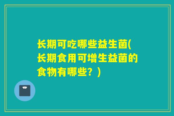 长期可吃哪些益生菌(长期食用可增生益菌的食物有哪些？)