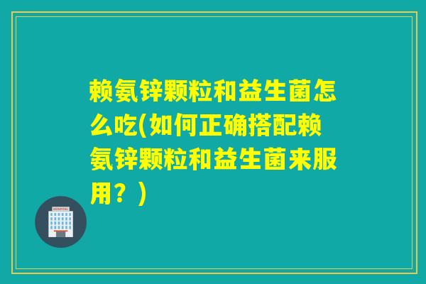 赖氨锌颗粒和益生菌怎么吃(如何正确搭配赖氨锌颗粒和益生菌来服用?) 赖氨锌颗粒和益生菌怎么吃(如何正确搭配赖氨锌颗粒和益生菌来服用?)