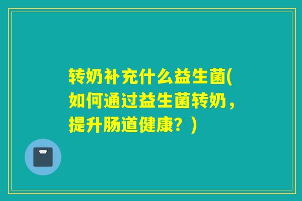转奶补充什么益生菌(如何通过益生菌转奶，提升肠道健康？)