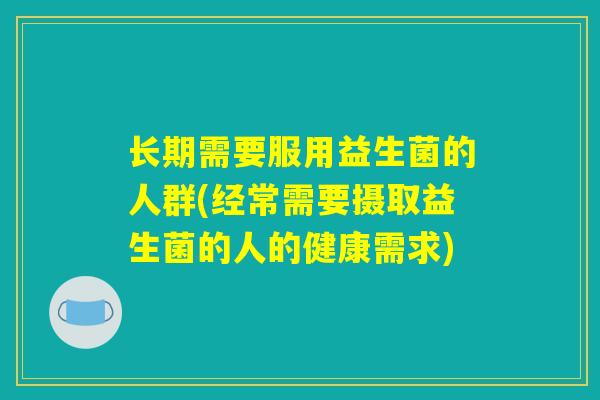 长期需要服用益生菌的人群(经常需要摄取益生菌的人的健康需求)