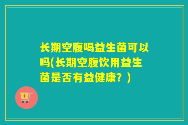 长期空腹喝益生菌可以吗(长期空腹饮用益生菌是否有益健康？)