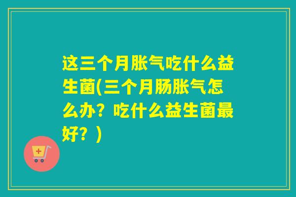 这三个月胀气吃什么益生菌(三个月肠胀气怎么办？吃什么益生菌最好？)
