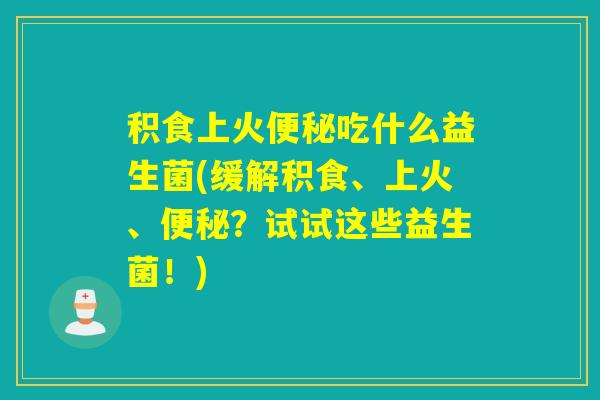 积食上火便秘吃什么益生菌(缓解积食、上火、便秘？试试这些益生菌！)