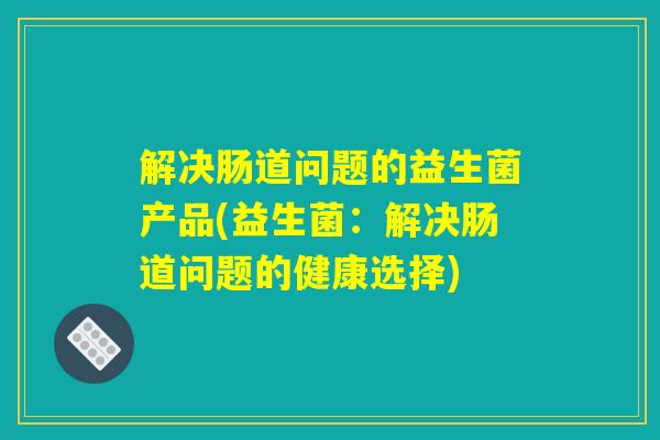 解决肠道问题的益生菌产品(益生菌：解决肠道问题的健康选择)