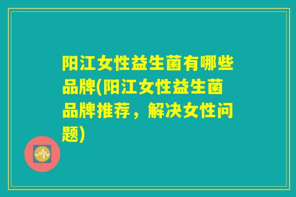 阳江女性益生菌有哪些品牌(阳江女性益生菌品牌推荐，解决女性问题)