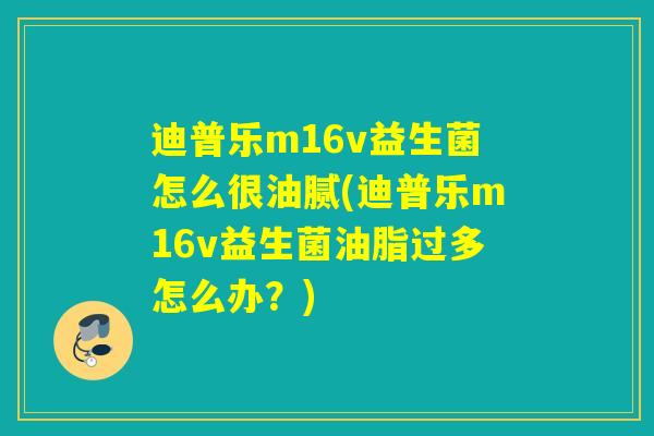 迪普乐m16v益生菌怎么很油腻(迪普乐m16v益生菌油脂过多怎么办？)