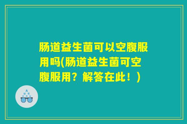 肠道益生菌可以空腹服用吗(肠道益生菌可空腹服用？解答在此！)