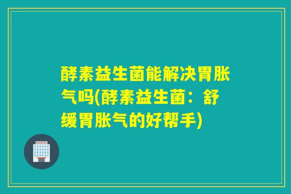 酵素益生菌能解决胃胀气吗(酵素益生菌：舒缓胃胀气的好帮手)