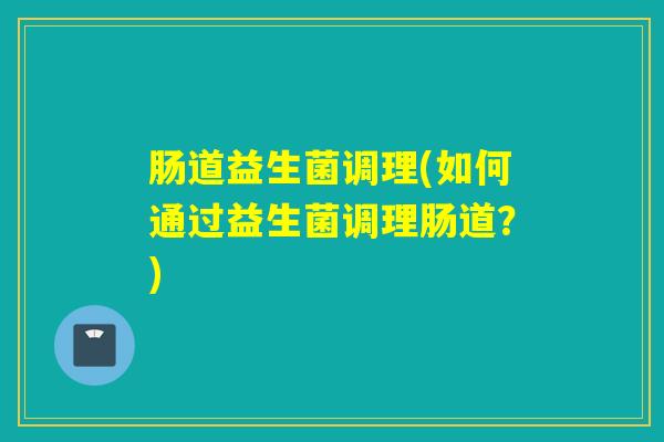 肠道益生菌调理(如何通过益生菌调理肠道？)