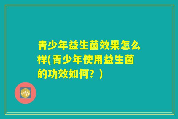 青少年益生菌效果怎么样(青少年使用益生菌的功效如何?) 青少年益生菌效果怎么样(青少年使用益生菌的功效如何?)