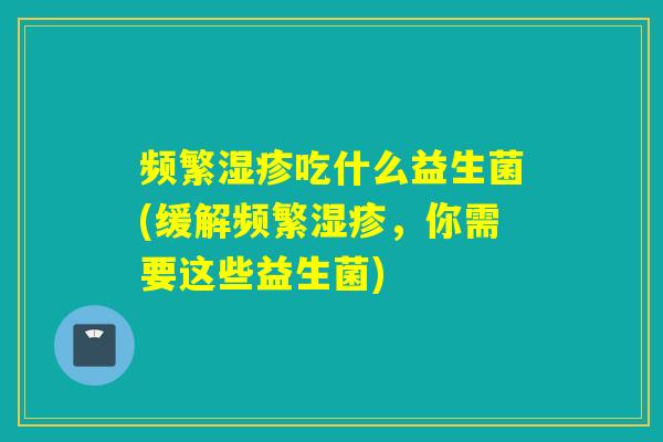 频繁湿疹吃什么益生菌(缓解频繁湿疹，你需要这些益生菌)