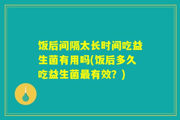 饭后间隔太长时间吃益生菌有用吗(饭后多久吃益生菌有效?) 饭后间隔太长时间吃益生菌有用吗(饭后多久吃益生菌有效?)