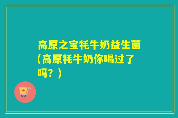 高原之宝牦牛奶益生菌(高原牦牛奶你喝过了吗？)