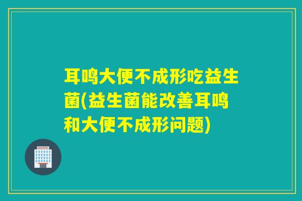耳鸣大便不成形吃益生菌(益生菌能改善耳鸣和大便不成形问题)