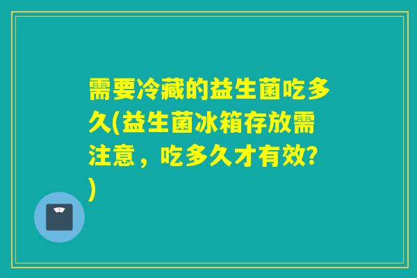 需要冷藏的益生菌吃多久(益生菌冰箱存放需注意，吃多久才有效？)