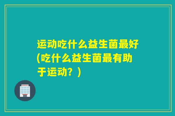 运动吃什么益生菌最好(吃什么益生菌最有助于运动？)
