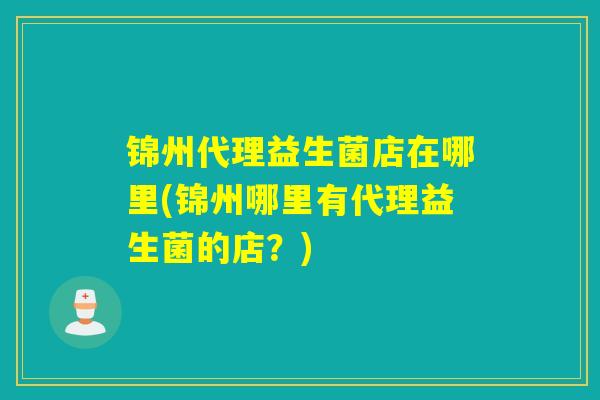 锦州代理益生菌店在哪里(锦州哪里有代理益生菌的店？)
