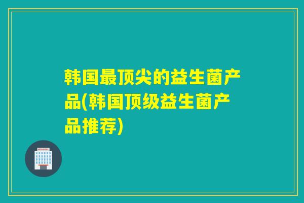 韩国最顶尖的益生菌产品(韩国顶级益生菌产品推荐)