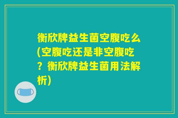 衡欣牌益生菌空腹吃么(空腹吃还是非空腹吃？衡欣牌益生菌用法解析)