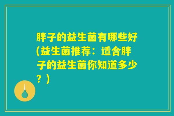 详细阅读:胖子的益生菌有哪些好(益生菌推荐:适合胖子的益生菌你知道多少?) 胖子的益生菌有哪些好(益生菌推荐:适合胖子的益生菌你知道多少?)