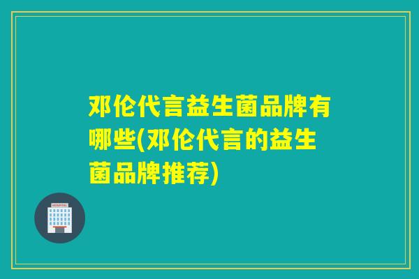 邓伦代言益生菌品牌有哪些(邓伦代言的益生菌品牌推荐)