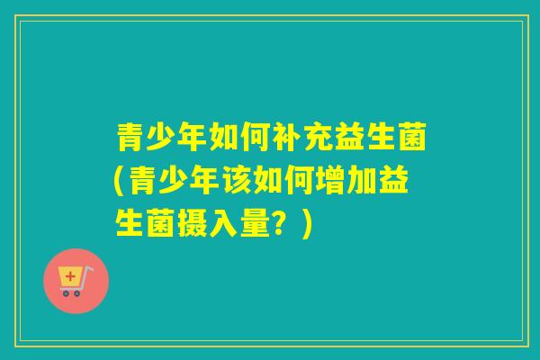 青少年如何补充益生菌(青少年该如何增加益生菌摄入量？)
