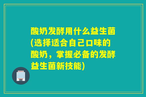 酸奶发酵用什么益生菌(选择适合自己口味的酸奶，掌握必备的发酵益生菌新技能)