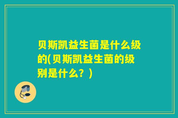 贝斯凯益生菌是什么级的(贝斯凯益生菌的级别是什么？)