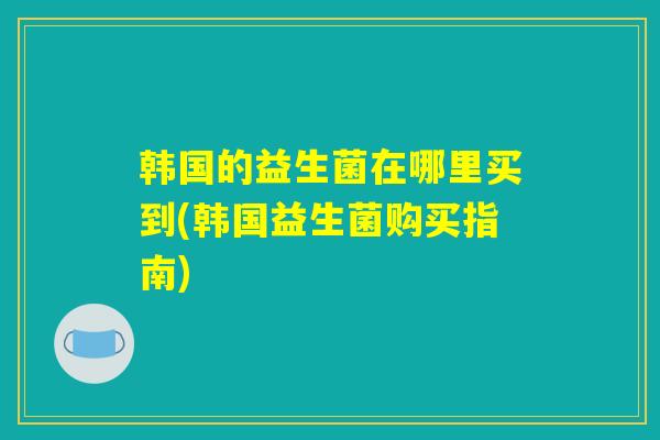 韩国的益生菌在哪里买到(韩国益生菌购买指南)