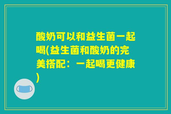 酸奶可以和益生菌一起喝(益生菌和酸奶的完美搭配：一起喝更健康)