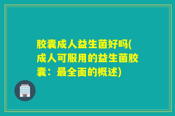 胶囊成人益生菌好吗(成人可服用的益生菌胶囊：最全面的概述)