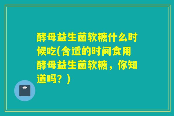 酵母益生菌软糖什么时候吃(合适的时间食用酵母益生菌软糖，你知道吗？)