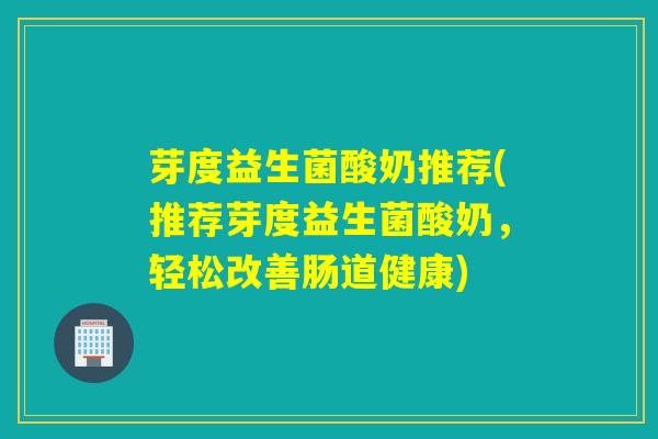 芽度益生菌酸奶推荐(推荐芽度益生菌酸奶,轻松改善肠道健康) 芽度益生菌酸奶推荐(推荐芽度益生菌酸奶,轻松改善肠道健康)