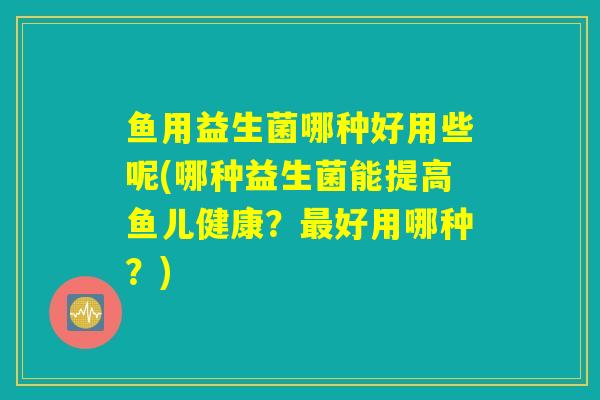 鱼用益生菌哪种好用些呢(哪种益生菌能提高鱼儿健康?好用哪种?) 鱼用益生菌哪种好用些呢(哪种益生菌能提高鱼儿健康?好用哪种?)