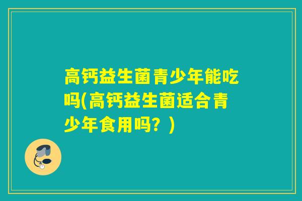 高钙益生菌青少年能吃吗(高钙益生菌适合青少年食用吗？)