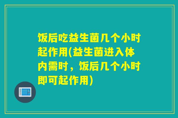 饭后吃益生菌几个小时起作用(益生菌进入体内需时，饭后几个小时即可起作用)