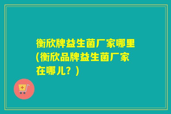 衡欣牌益生菌厂家哪里(衡欣品牌益生菌厂家在哪儿？)
