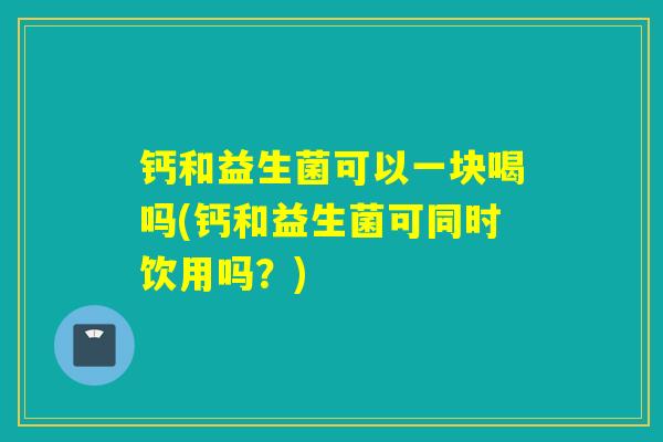 钙和益生菌可以一块喝吗(钙和益生菌可同时饮用吗？)