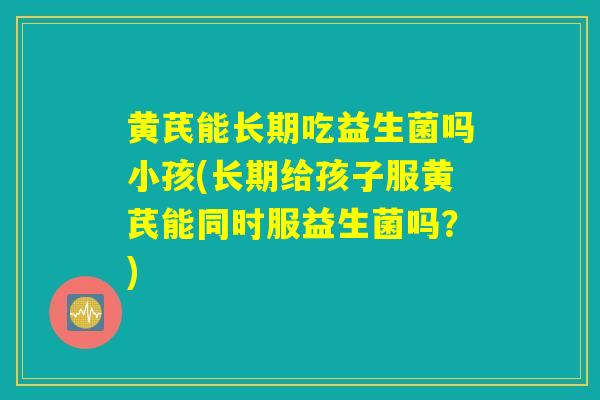 黄芪能长期吃益生菌吗小孩(长期给孩子服黄芪能同时服益生菌吗？)