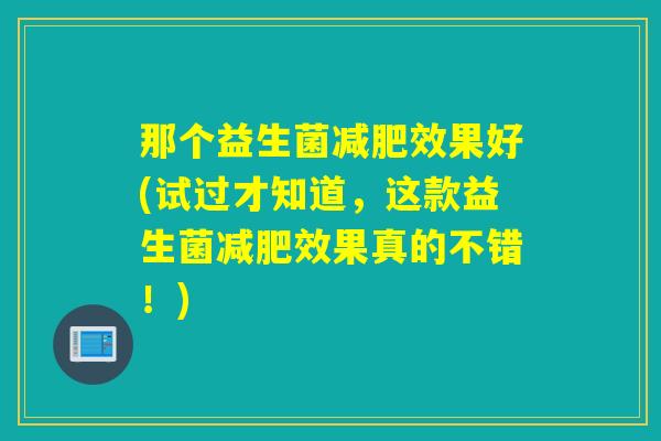 那个益生菌减肥效果好(试过才知道，这款益生菌减肥效果真的不错！)