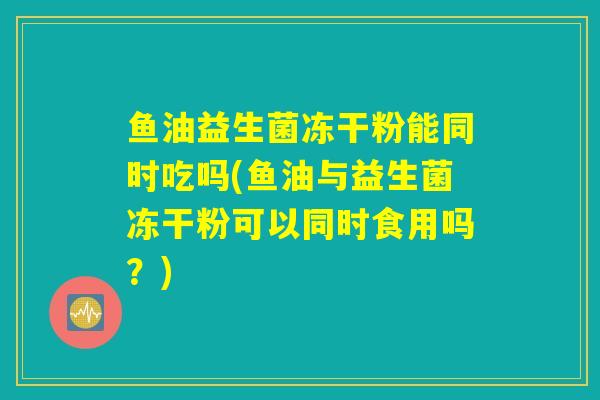 鱼油益生菌冻干粉能同时吃吗(鱼油与益生菌冻干粉可以同时食用吗?) 鱼油益生菌冻干粉能同时吃吗(鱼油与益生菌冻干粉可以同时食用吗?)