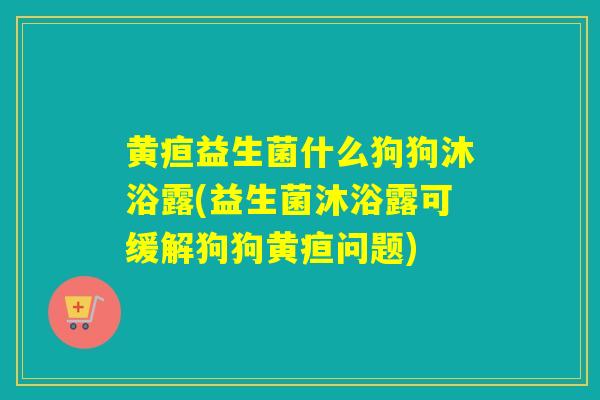 黄疸益生菌什么狗狗沐浴露(益生菌沐浴露可缓解狗狗黄疸问题) 黄疸益生菌什么狗狗沐浴露(益生菌沐浴露可缓解狗狗黄疸问题)