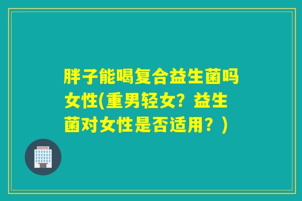 胖子能喝复合益生菌吗女性(重男轻女?益生菌对女性是否适用?) 胖子能喝复合益生菌吗女性(重男轻女?益生菌对女性是否适用?)