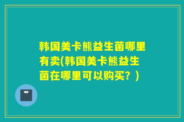 韩国美卡熊益生菌哪里有卖(韩国美卡熊益生菌在哪里可以购买？)