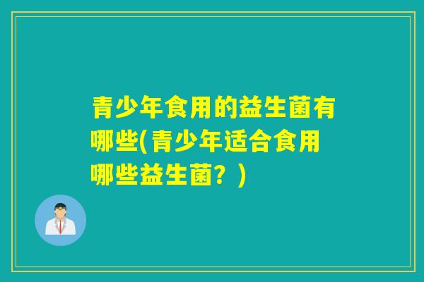 青少年食用的益生菌有哪些(青少年适合食用哪些益生菌？)