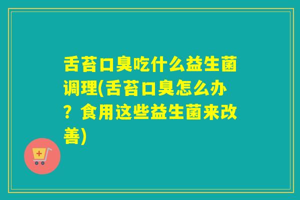舌苔口臭吃什么益生菌调理(舌苔口臭怎么办？食用这些益生菌来改善)