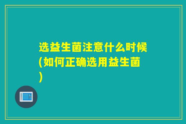 选益生菌注意什么时候(如何正确选用益生菌)